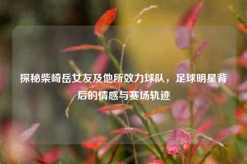 探秘柴崎岳女友及他所效力球队，足球明星背后的情感与赛场轨迹